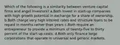 Which of the following is a similarity between venture capital firms and angel investors? a.Both invest in start-up companies with high growth potential in exchange for a share of ownership. b.Both charge very high interest rates and structure loans to be repaid in months rather than years c.Both require an entrepreneur to provide a minimum of twenty-five to thirty percent of the start-up costs. d.Both only finance large corporations that operate in universal and generic markets.