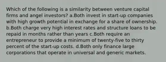 Which of the following is a similarity between venture capital firms and angel investors? a.Both invest in start-up companies with high growth potential in exchange for a share of ownership. b.Both charge very high interest rates and structure loans to be repaid in months rather than years c.Both require an entrepreneur to provide a minimum of twenty-five to thirty percent of the start-up costs. d.Both only finance large corporations that operate in universal and generic markets.