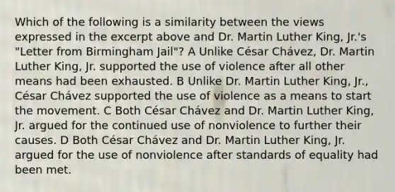 Which of the following is a similarity between the views expressed in the excerpt above and Dr. <a href='https://www.questionai.com/knowledge/kRmiNnLmcW-martin-luther' class='anchor-knowledge'>martin luther</a> King, Jr.'s "Letter from Birmingham Jail"? A Unlike César Chávez, Dr. Martin Luther King, Jr. supported the use of violence after all other means had been exhausted. B Unlike Dr. Martin Luther King, Jr., César Chávez supported the use of violence as a means to start the movement. C Both César Chávez and Dr. Martin Luther King, Jr. argued for the continued use of nonviolence to further their causes. D Both César Chávez and Dr. Martin Luther King, Jr. argued for the use of nonviolence after standards of equality had been met.