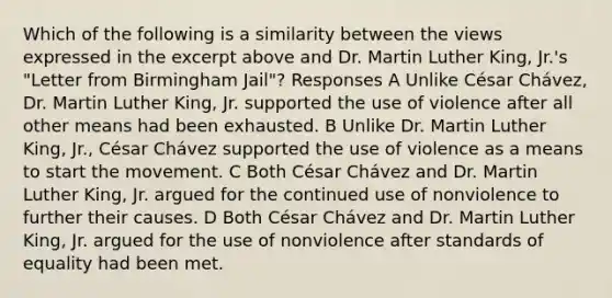 Which of the following is a similarity between the views expressed in the excerpt above and Dr. Martin Luther King, Jr.'s "Letter from Birmingham Jail"? Responses A Unlike César Chávez, Dr. Martin Luther King, Jr. supported the use of violence after all other means had been exhausted. B Unlike Dr. Martin Luther King, Jr., César Chávez supported the use of violence as a means to start the movement. C Both César Chávez and Dr. Martin Luther King, Jr. argued for the continued use of nonviolence to further their causes. D Both César Chávez and Dr. Martin Luther King, Jr. argued for the use of nonviolence after standards of equality had been met.