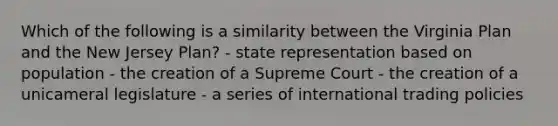 Which of the following is a similarity between the Virginia Plan and the New Jersey Plan? - state representation based on population - the creation of a Supreme Court - the creation of a unicameral legislature - a series of international trading policies