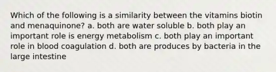 Which of the following is a similarity between the vitamins biotin and menaquinone? a. both are water soluble b. both play an important role is energy metabolism c. both play an important role in blood coagulation d. both are produces by bacteria in the large intestine