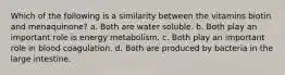 Which of the following is a similarity between the vitamins biotin and menaquinone? a. Both are water soluble. b. Both play an important role is energy metabolism. c. Both play an important role in blood coagulation. d. Both are produced by bacteria in the large intestine.