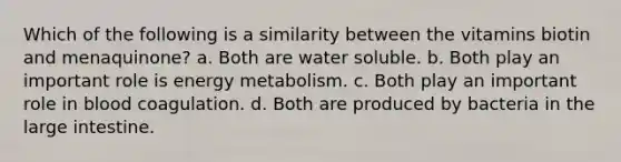 Which of the following is a similarity between the vitamins biotin and menaquinone? a. Both are water soluble. b. Both play an important role is energy metabolism. c. Both play an important role in blood coagulation. d. Both are produced by bacteria in the large intestine.