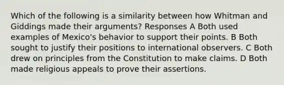 Which of the following is a similarity between how Whitman and Giddings made their arguments? Responses A Both used examples of Mexico's behavior to support their points. B Both sought to justify their positions to international observers. C Both drew on principles from the Constitution to make claims. D Both made religious appeals to prove their assertions.