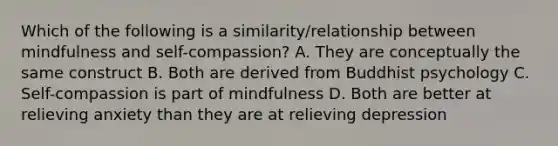 Which of the following is a similarity/relationship between mindfulness and self-compassion? A. They are conceptually the same construct B. Both are derived from Buddhist psychology C. Self-compassion is part of mindfulness D. Both are better at relieving anxiety than they are at relieving depression