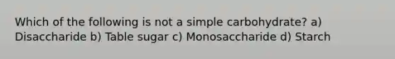 Which of the following is not a simple carbohydrate? a) Disaccharide b) Table sugar c) Monosaccharide d) Starch