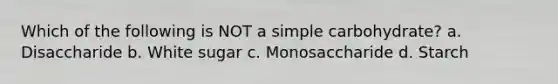 Which of the following is NOT a simple carbohydrate? a. Disaccharide b. White sugar c. Monosaccharide d. Starch