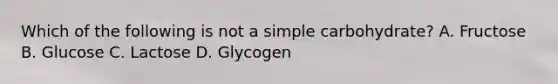 Which of the following is not a simple carbohydrate? A. Fructose B. Glucose C. Lactose D. Glycogen