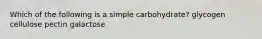 Which of the following is a simple carbohydrate? glycogen cellulose pectin galactose