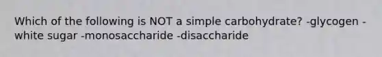 Which of the following is NOT a simple carbohydrate? -glycogen -white sugar -monosaccharide -disaccharide