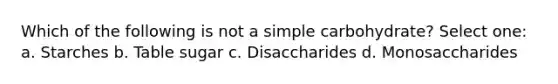 Which of the following is not a simple carbohydrate? Select one: a. Starches b. Table sugar c. Disaccharides d. Monosaccharides