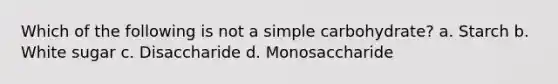 Which of the following is not a simple carbohydrate? a. Starch b. White sugar c. Disaccharide d. Monosaccharide