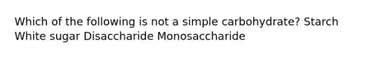 Which of the following is not a simple carbohydrate? Starch White sugar Disaccharide Monosaccharide