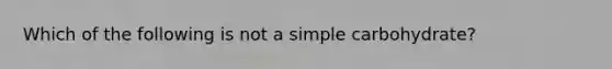 Which of the following is not a simple carbohydrate?