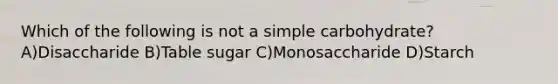 Which of the following is not a simple carbohydrate?A)Disaccharide B)Table sugar C)Monosaccharide D)Starch