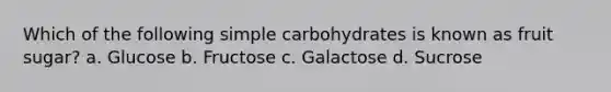 Which of the following simple carbohydrates is known as fruit sugar? a. Glucose b. Fructose c. Galactose d. Sucrose