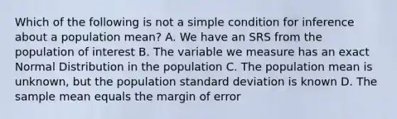 Which of the following is not a simple condition for inference about a population mean? A. We have an SRS from the population of interest B. The variable we measure has an exact Normal Distribution in the population C. The population mean is unknown, but the population standard deviation is known D. The sample mean equals the margin of error