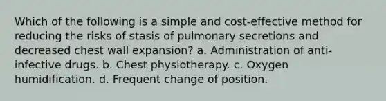 Which of the following is a simple and cost-effective method for reducing the risks of stasis of pulmonary secretions and decreased chest wall expansion? a. Administration of anti-infective drugs. b. Chest physiotherapy. c. Oxygen humidification. d. Frequent change of position.