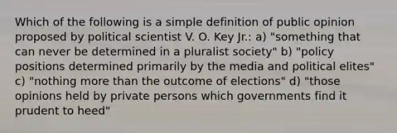 Which of the following is a simple definition of public opinion proposed by political scientist V. O. Key Jr.: a) "something that can never be determined in a pluralist society" b) "policy positions determined primarily by the media and political elites" c) "nothing more than the outcome of elections" d) "those opinions held by private persons which governments find it prudent to heed"