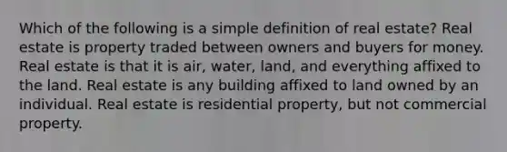 Which of the following is a simple definition of real estate? Real estate is property traded between owners and buyers for money. Real estate is that it is air, water, land, and everything affixed to the land. Real estate is any building affixed to land owned by an individual. Real estate is residential property, but not commercial property.