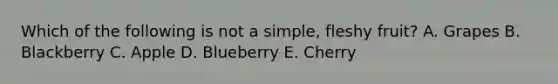 Which of the following is not a simple, fleshy fruit? A. Grapes B. Blackberry C. Apple D. Blueberry E. Cherry