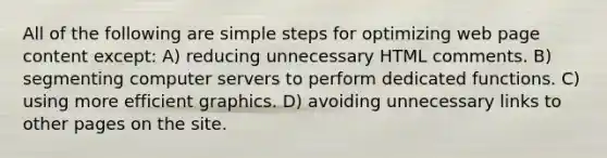 All of the following are simple steps for optimizing web page content except: A) reducing unnecessary HTML comments. B) segmenting computer servers to perform dedicated functions. C) using more efficient graphics. D) avoiding unnecessary links to other pages on the site.