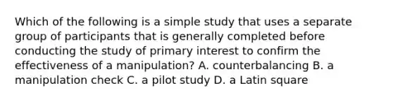 Which of the following is a simple study that uses a separate group of participants that is generally completed before conducting the study of primary interest to confirm the effectiveness of a manipulation? A. counterbalancing B. a manipulation check C. a pilot study D. a Latin square