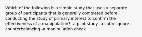 Which of the following is a simple study that uses a separate group of participants that is generally completed before conducting the study of primary interest to confirm the effectiveness of a manipulation? -a pilot study -a Latin square -counterbalancing -a manipulation check