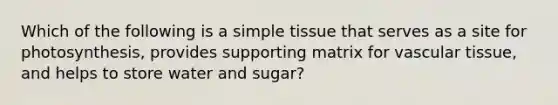 Which of the following is a simple tissue that serves as a site for photosynthesis, provides supporting matrix for vascular tissue, and helps to store water and sugar?