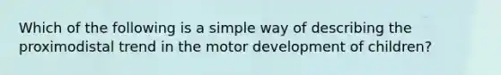 Which of the following is a simple way of describing the proximodistal trend in the motor development of children?