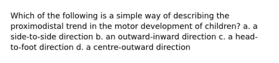 Which of the following is a simple way of describing the proximodistal trend in the motor development of children? a. a side-to-side direction b. an outward-inward direction c. a head-to-foot direction d. a centre-outward direction