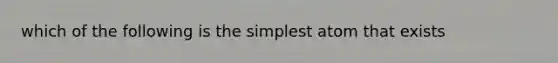 which of the following is the simplest atom that exists