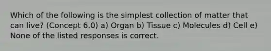 Which of the following is the simplest collection of matter that can live? (Concept 6.0) a) Organ b) Tissue c) Molecules d) Cell e) None of the listed responses is correct.