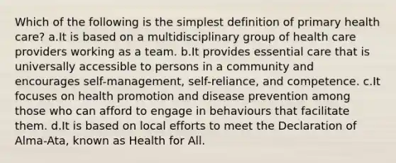 Which of the following is the simplest definition of primary health care? a.It is based on a multidisciplinary group of health care providers working as a team. b.It provides essential care that is universally accessible to persons in a community and encourages self-management, self-reliance, and competence. c.It focuses on health promotion and disease prevention among those who can afford to engage in behaviours that facilitate them. d.It is based on local efforts to meet the Declaration of Alma-Ata, known as Health for All.