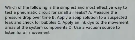 Which of the following is the simplest and most effective way to test a pneumatic circuit for small air leaks? A. Measure the pressure drop over time B. Apply a soap solution to a suspected leak and check for bubbles C. Apply an ink dye to the movement areas of the system components D. Use a vacuum source to listen for air movement