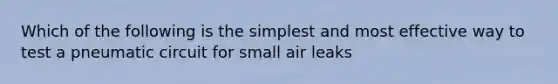 Which of the following is the simplest and most effective way to test a pneumatic circuit for small air leaks