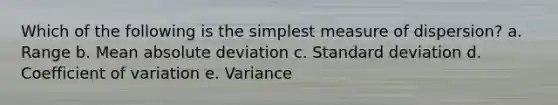 Which of the following is the simplest measure of dispersion? a. Range b. Mean absolute deviation c. Standard deviation d. Coefficient of variation e. Variance