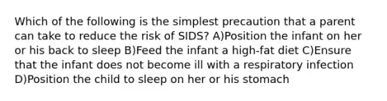 Which of the following is the simplest precaution that a parent can take to reduce the risk of SIDS? A)Position the infant on her or his back to sleep B)Feed the infant a high-fat diet C)Ensure that the infant does not become ill with a respiratory infection D)Position the child to sleep on her or his stomach