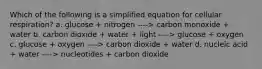 Which of the following is a simplified equation for cellular respiration? a. glucose + nitrogen ----> carbon monoxide + water b. carbon dioxide + water + light ----> glucose + oxygen c. glucose + oxygen ----> carbon dioxide + water d. nucleic acid + water ----> nucleotides + carbon dioxide