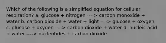 Which of the following is a simplified equation for cellular respiration? a. glucose + nitrogen ----> carbon monoxide + water b. carbon dioxide + water + light ----> glucose + oxygen c. glucose + oxygen ----> carbon dioxide + water d. nucleic acid + water ----> nucleotides + carbon dioxide