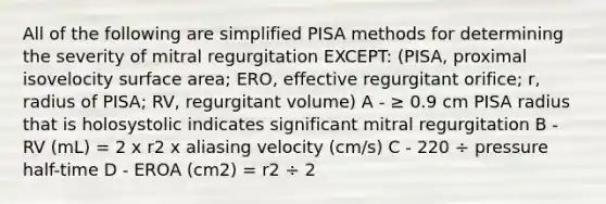 All of the following are simplified PISA methods for determining the severity of mitral regurgitation EXCEPT: (PISA, proximal isovelocity surface area; ERO, effective regurgitant orifice; r, radius of PISA; RV, regurgitant volume) A - ≥ 0.9 cm PISA radius that is holosystolic indicates significant mitral regurgitation B - RV (mL) = 2 x r2 x aliasing velocity (cm/s) C - 220 ÷ pressure half-time D - EROA (cm2) = r2 ÷ 2