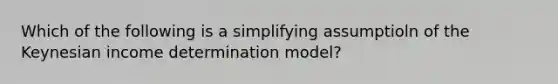 Which of the following is a simplifying assumptioln of the Keynesian income determination model?