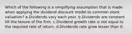 Which of the following is a simplifying assumption that is made when applying the dividend discount model to common stock valuation? a.Dividends vary each year. b.Dividends are constant till the tenure of the firm. c.Dividend growth rate is not equal to the required rate of return. d.Dividends rate grow lesser than 0.