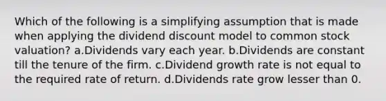 Which of the following is a simplifying assumption that is made when applying the dividend discount model to common stock valuation? a.Dividends vary each year. b.Dividends are constant till the tenure of the firm. c.Dividend growth rate is not equal to the required rate of return. d.Dividends rate grow lesser than 0.