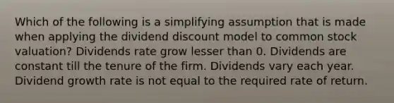 Which of the following is a simplifying assumption that is made when applying the dividend discount model to common stock valuation? Dividends rate grow lesser than 0. Dividends are constant till the tenure of the firm. Dividends vary each year. Dividend growth rate is not equal to the required rate of return.