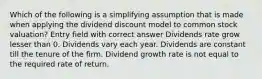 Which of the following is a simplifying assumption that is made when applying the dividend discount model to common stock valuation? Entry field with correct answer Dividends rate grow lesser than 0. Dividends vary each year. Dividends are constant till the tenure of the firm. Dividend growth rate is not equal to the required rate of return.