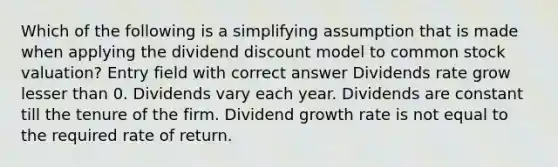 Which of the following is a simplifying assumption that is made when applying the dividend discount model to common stock valuation? Entry field with correct answer Dividends rate grow lesser than 0. Dividends vary each year. Dividends are constant till the tenure of the firm. Dividend growth rate is not equal to the required rate of return.