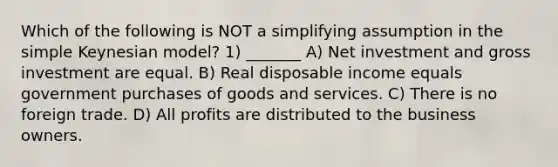 Which of the following is NOT a simplifying assumption in the simple Keynesian model? 1) _______ A) Net investment and gross investment are equal. B) Real disposable income equals government purchases of goods and services. C) There is no foreign trade. D) All profits are distributed to the business owners.