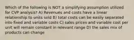 Which of the following is NOT a simplifying assumption utilized for CVP analysis? A) Revenues and costs have a linear relationship to units sold B) total costs can be easily separated into fixed and variable costs C) sales prices and variable cost per unit will remain constant in relevant range D) the sales mix of products can change